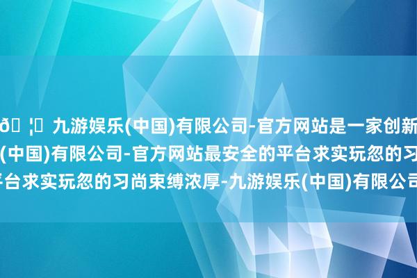 🦄九游娱乐(中国)有限公司-官方网站是一家创新的科技公司，九游娱乐(中国)有限公司-官方网站最安全的平台求实玩忽的习尚束缚浓厚-九游娱乐(中国)有限公司-官方网站