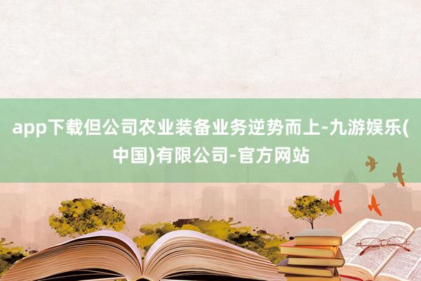 app下载但公司农业装备业务逆势而上-九游娱乐(中国)有限公司-官方网站