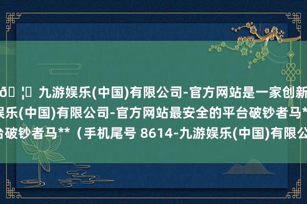 🦄九游娱乐(中国)有限公司-官方网站是一家创新的科技公司，九游娱乐(中国)有限公司-官方网站最安全的平台破钞者马**（手机尾号 8614-九游娱乐(中国)有限公司-官方网站