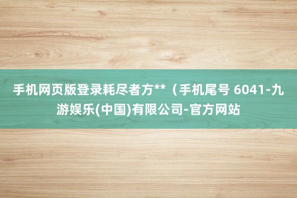 手机网页版登录耗尽者方**（手机尾号 6041-九游娱乐(中国)有限公司-官方网站