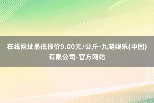 在线网址最低报价9.00元/公斤-九游娱乐(中国)有限公司-官方网站