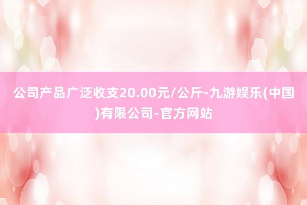 公司产品广泛收支20.00元/公斤-九游娱乐(中国)有限公司-官方网站