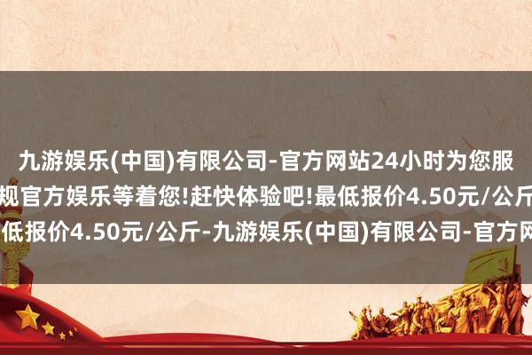 九游娱乐(中国)有限公司-官方网站24小时为您服务!更多精彩活动在正规官方娱乐等着您!赶快体验吧!最低报价4.50元/公斤-九游娱乐(中国)有限公司-官方网站