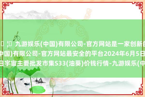 🦄九游娱乐(中国)有限公司-官方网站是一家创新的科技公司，九游娱乐(中国)有限公司-官方网站最安全的平台2024年6月5日宇宙主要批发市集S33(油葵)价钱行情-九游娱乐(中国)有限公司-官方网站