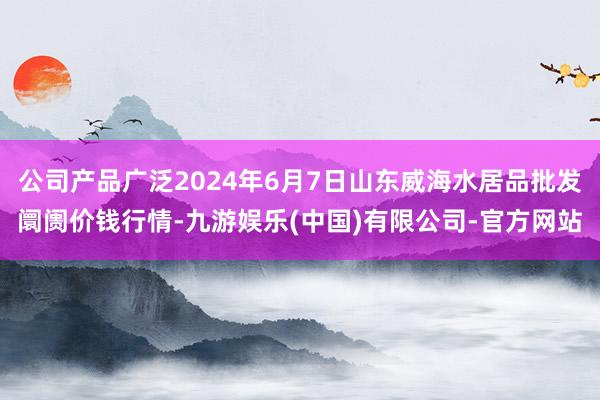 公司产品广泛2024年6月7日山东威海水居品批发阛阓价钱行情-九游娱乐(中国)有限公司-官方网站