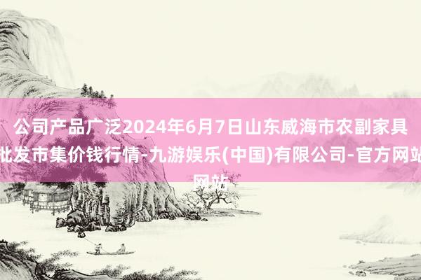 公司产品广泛2024年6月7日山东威海市农副家具批发市集价钱行情-九游娱乐(中国)有限公司-官方网站