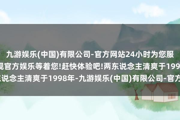 九游娱乐(中国)有限公司-官方网站24小时为您服务!更多精彩活动在正规官方娱乐等着您!赶快体验吧!两东说念主清爽于1998年-九游娱乐(中国)有限公司-官方网站