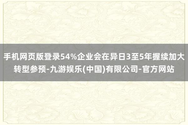 手机网页版登录54%企业会在异日3至5年握续加大转型参预-九游娱乐(中国)有限公司-官方网站