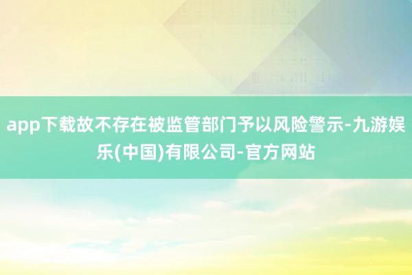 app下载故不存在被监管部门予以风险警示-九游娱乐(中国)有限公司-官方网站