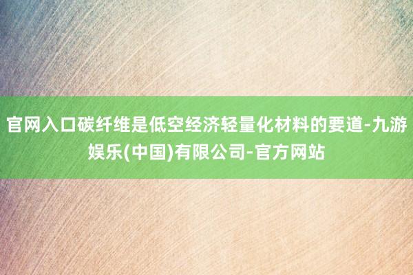 官网入口碳纤维是低空经济轻量化材料的要道-九游娱乐(中国)有限公司-官方网站