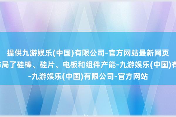 提供九游娱乐(中国)有限公司-官方网站最新网页公司在马来西亚布局了硅棒、硅片、电板和组件产能-九游娱乐(中国)有限公司-官方网站