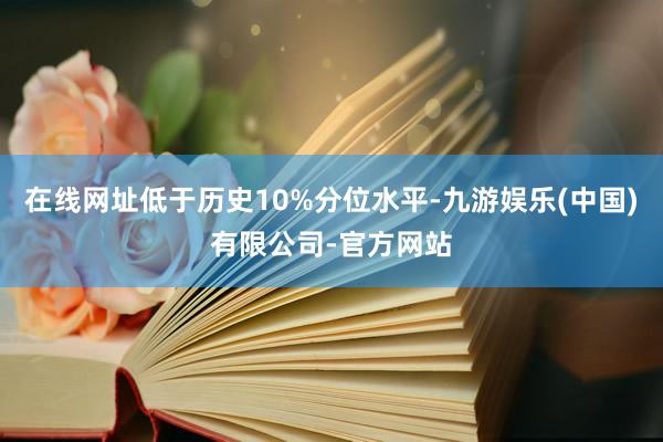 在线网址低于历史10%分位水平-九游娱乐(中国)有限公司-官方网站