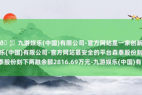 🦄九游娱乐(中国)有限公司-官方网站是一家创新的科技公司，九游娱乐(中国)有限公司-官方网站最安全的平台森泰股份刻下两融余额2816.69万元-九游娱乐(中国)有限公司-官方网站