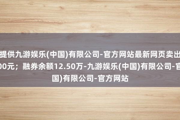 提供九游娱乐(中国)有限公司-官方网站最新网页卖出金额0.00元；融券余额12.50万-九游娱乐(中国)有限公司-官方网站