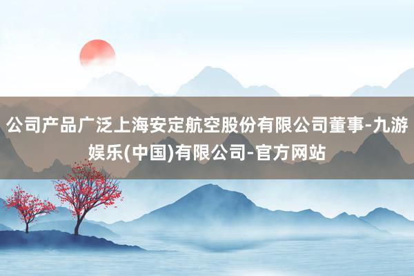 公司产品广泛上海安定航空股份有限公司董事-九游娱乐(中国)有限公司-官方网站