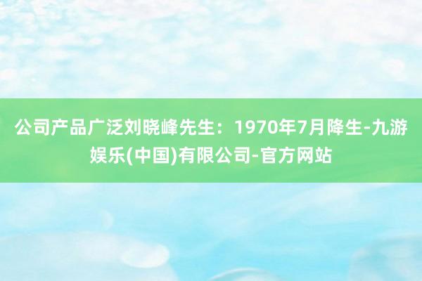 公司产品广泛刘晓峰先生：1970年7月降生-九游娱乐(中国)有限公司-官方网站