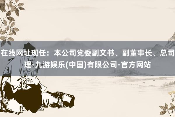 在线网址现任：本公司党委副文书、副董事长、总司理-九游娱乐(中国)有限公司-官方网站