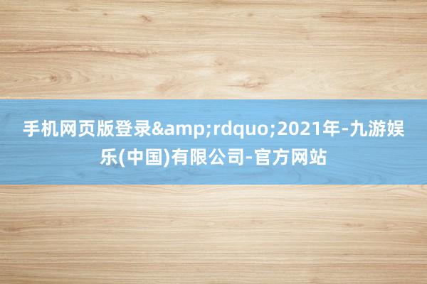 手机网页版登录&rdquo;2021年-九游娱乐(中国)有限公司-官方网站