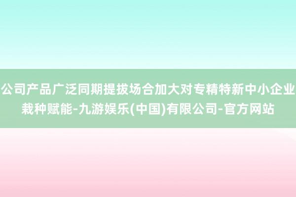 公司产品广泛同期提拔场合加大对专精特新中小企业栽种赋能-九游娱乐(中国)有限公司-官方网站