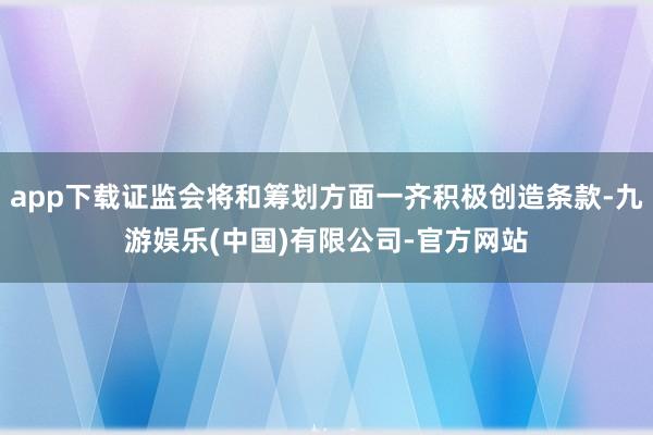 app下载证监会将和筹划方面一齐积极创造条款-九游娱乐(中国)有限公司-官方网站