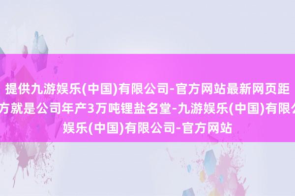 提供九游娱乐(中国)有限公司-官方网站最新网页距离约200米地方就是公司年产3万吨锂盐名堂-九游娱乐(中国)有限公司-官方网站