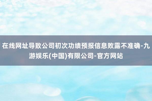 在线网址导致公司初次功绩预报信息败露不准确-九游娱乐(中国)有限公司-官方网站