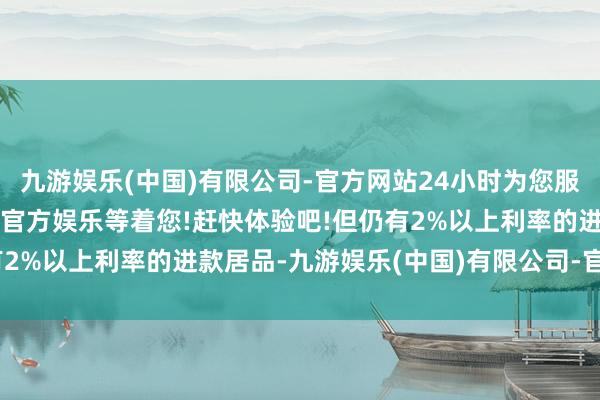 九游娱乐(中国)有限公司-官方网站24小时为您服务!更多精彩活动在正规官方娱乐等着您!赶快体验吧!但仍有2%以上利率的进款居品-九游娱乐(中国)有限公司-官方网站