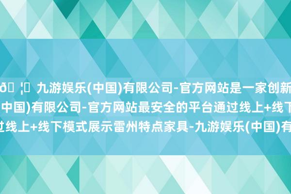 🦄九游娱乐(中国)有限公司-官方网站是一家创新的科技公司，九游娱乐(中国)有限公司-官方网站最安全的平台通过线上+线下模式展示雷州特点家具-九游娱乐(中国)有限公司-官方网站