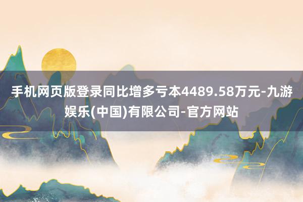 手机网页版登录同比增多亏本4489.58万元-九游娱乐(中国)有限公司-官方网站