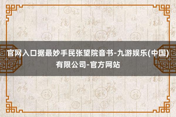 官网入口据最妙手民张望院音书-九游娱乐(中国)有限公司-官方网站