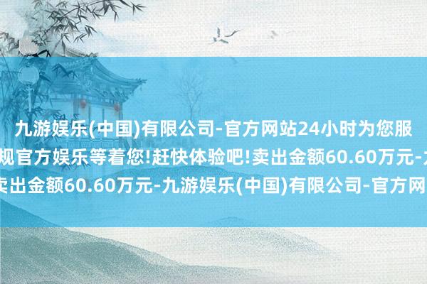 九游娱乐(中国)有限公司-官方网站24小时为您服务!更多精彩活动在正规官方娱乐等着您!赶快体验吧!卖出金额60.60万元-九游娱乐(中国)有限公司-官方网站