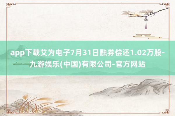 app下载艾为电子7月31日融券偿还1.02万股-九游娱乐(中国)有限公司-官方网站