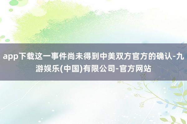 app下载这一事件尚未得到中美双方官方的确认-九游娱乐(中国)有限公司-官方网站