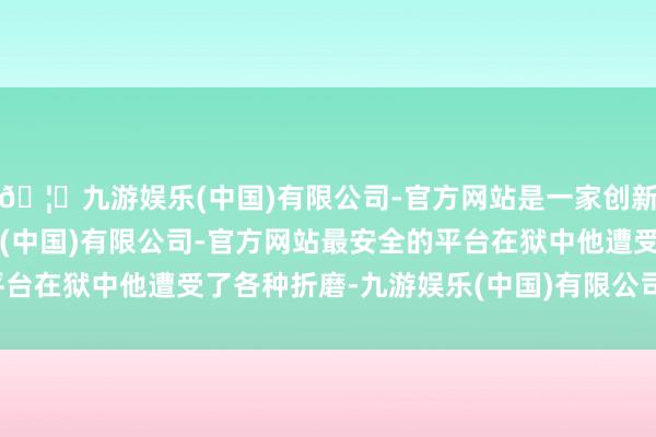 🦄九游娱乐(中国)有限公司-官方网站是一家创新的科技公司，九游娱乐(中国)有限公司-官方网站最安全的平台在狱中他遭受了各种折磨-九游娱乐(中国)有限公司-官方网站