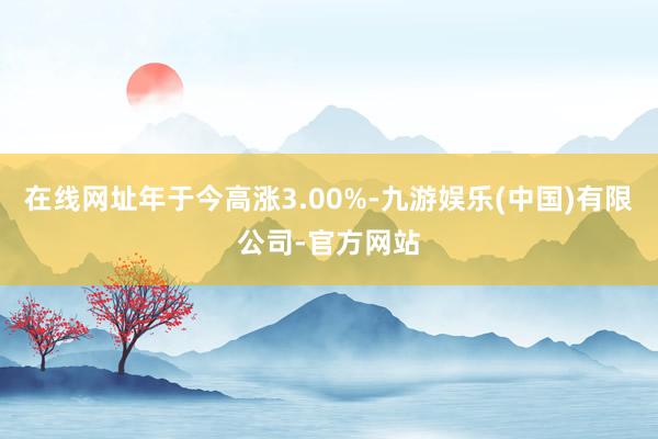 在线网址年于今高涨3.00%-九游娱乐(中国)有限公司-官方网站