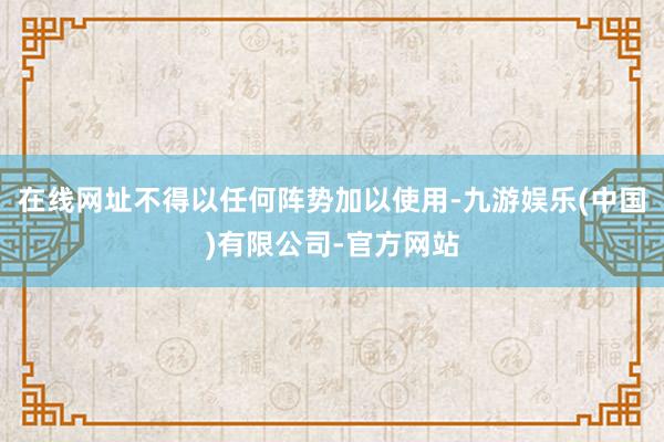 在线网址不得以任何阵势加以使用-九游娱乐(中国)有限公司-官方网站