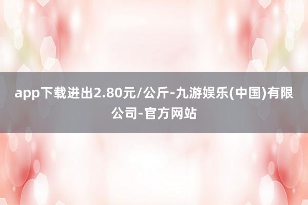 app下载进出2.80元/公斤-九游娱乐(中国)有限公司-官方网站