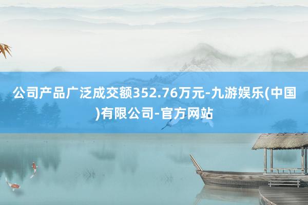 公司产品广泛成交额352.76万元-九游娱乐(中国)有限公司-官方网站