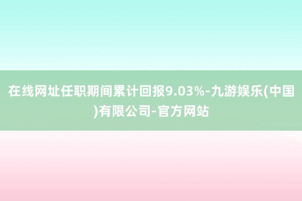 在线网址任职期间累计回报9.03%-九游娱乐(中国)有限公司-官方网站