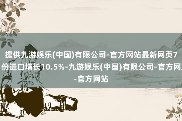 提供九游娱乐(中国)有限公司-官方网站最新网页7月份进口增长10.5%-九游娱乐(中国)有限公司-官方网站