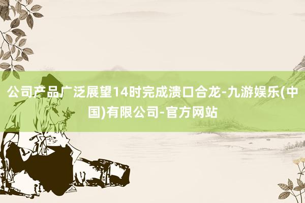 公司产品广泛展望14时完成溃口合龙-九游娱乐(中国)有限公司-官方网站