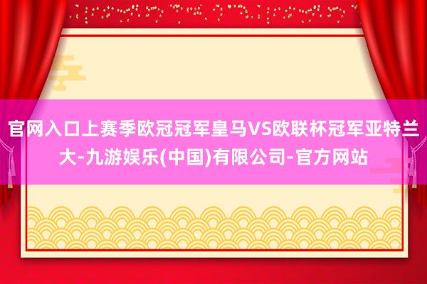 官网入口上赛季欧冠冠军皇马VS欧联杯冠军亚特兰大-九游娱乐(中国)有限公司-官方网站