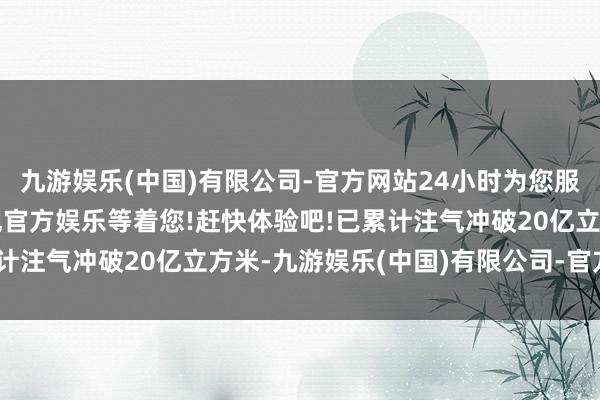 九游娱乐(中国)有限公司-官方网站24小时为您服务!更多精彩活动在正规官方娱乐等着您!赶快体验吧!已累计注气冲破20亿立方米-九游娱乐(中国)有限公司-官方网站