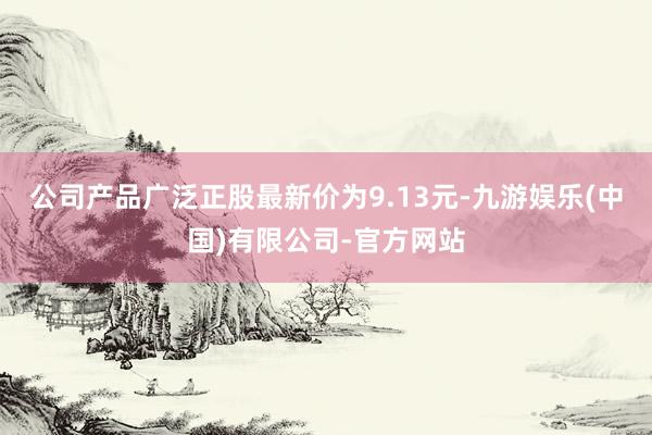 公司产品广泛正股最新价为9.13元-九游娱乐(中国)有限公司-官方网站