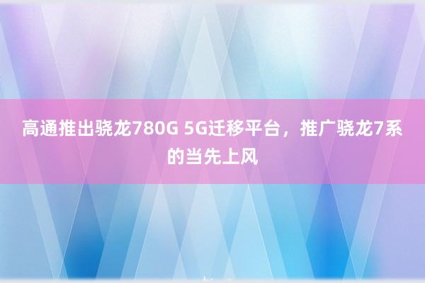 高通推出骁龙780G 5G迁移平台，推广骁龙7系的当先上风