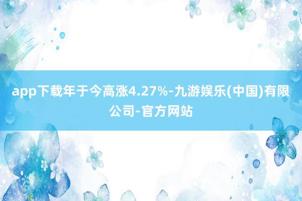 app下载年于今高涨4.27%-九游娱乐(中国)有限公司-官方网站