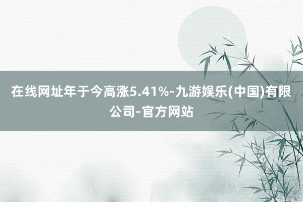 在线网址年于今高涨5.41%-九游娱乐(中国)有限公司-官方网站