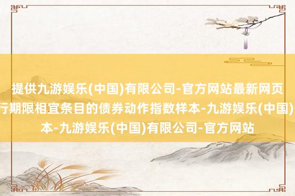 提供九游娱乐(中国)有限公司-官方网站最新网页录取剩余期限与刊行期限相宜条目的债券动作指数样本-九游娱乐(中国)有限公司-官方网站