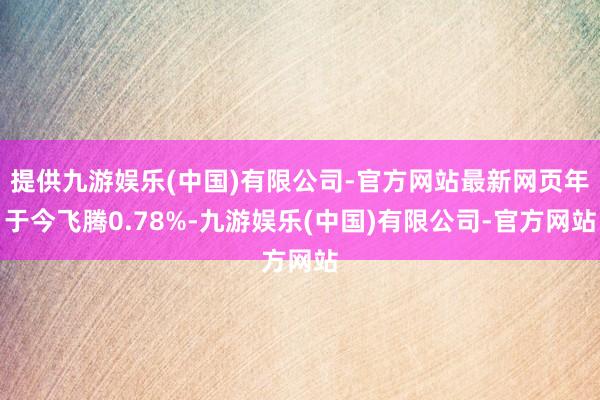 提供九游娱乐(中国)有限公司-官方网站最新网页年于今飞腾0.78%-九游娱乐(中国)有限公司-官方网站