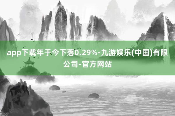 app下载年于今下落0.29%-九游娱乐(中国)有限公司-官方网站